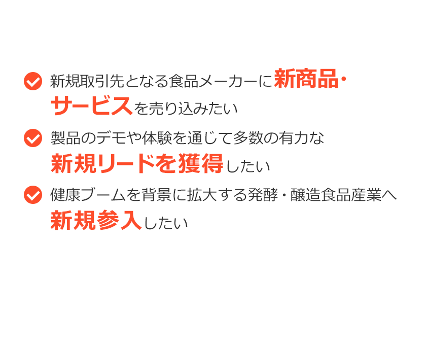 こんなご要望ありませんか？新規取引先となる食品メーカーに新商品・サービスを売り込みたい。製品のデモや体験を通じて多数の有力な新規リードを獲得したい。健康ブームを背景に拡大する発酵・醸造食品産業へ新規参入したい